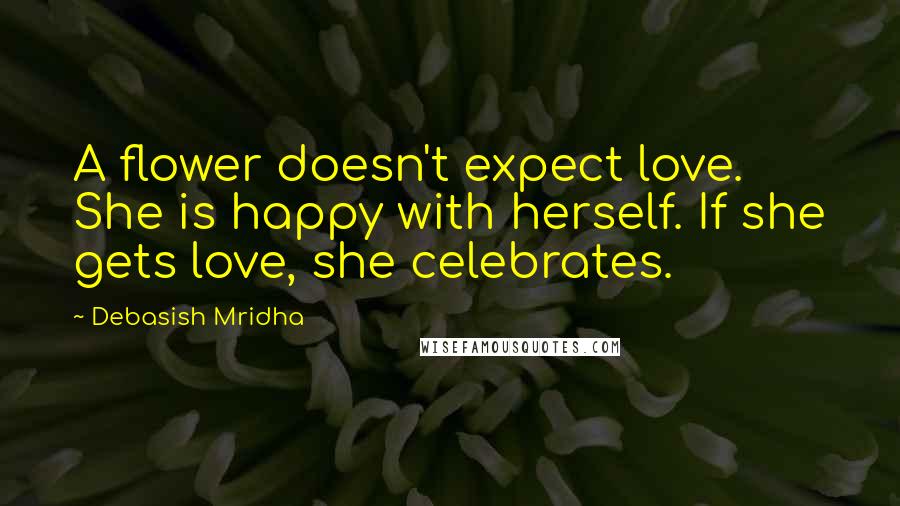 Debasish Mridha Quotes: A flower doesn't expect love. She is happy with herself. If she gets love, she celebrates.