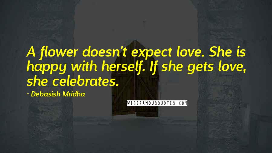 Debasish Mridha Quotes: A flower doesn't expect love. She is happy with herself. If she gets love, she celebrates.