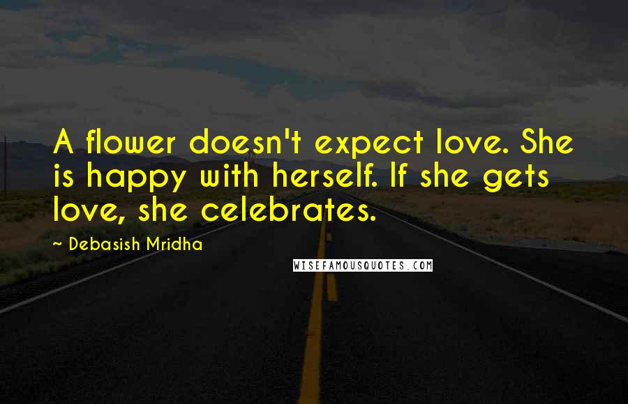 Debasish Mridha Quotes: A flower doesn't expect love. She is happy with herself. If she gets love, she celebrates.