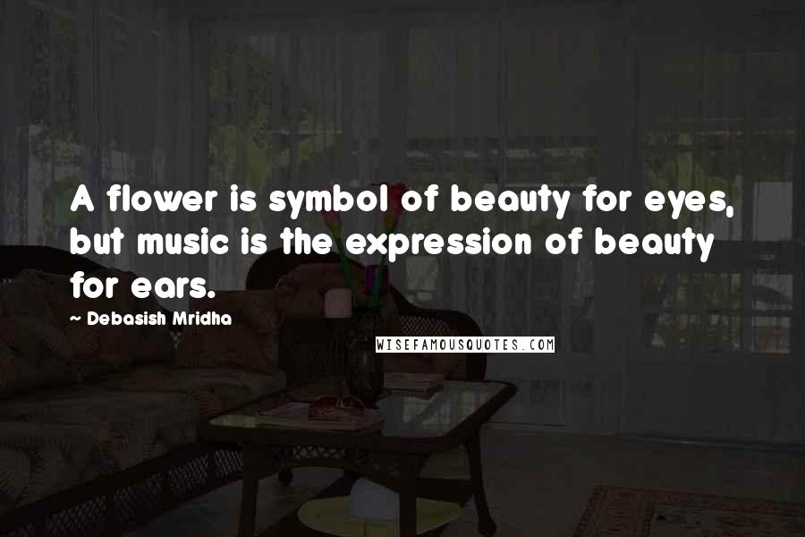 Debasish Mridha Quotes: A flower is symbol of beauty for eyes, but music is the expression of beauty for ears.