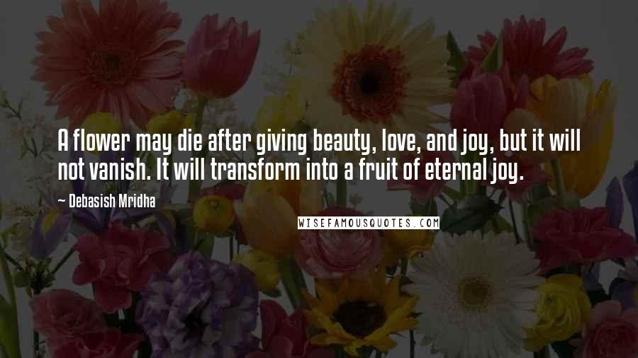 Debasish Mridha Quotes: A flower may die after giving beauty, love, and joy, but it will not vanish. It will transform into a fruit of eternal joy.