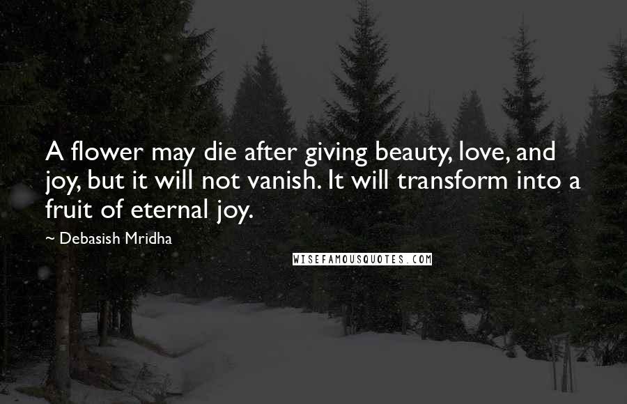 Debasish Mridha Quotes: A flower may die after giving beauty, love, and joy, but it will not vanish. It will transform into a fruit of eternal joy.