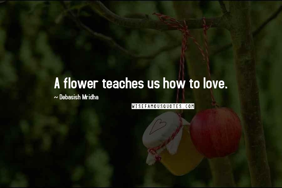 Debasish Mridha Quotes: A flower teaches us how to love.