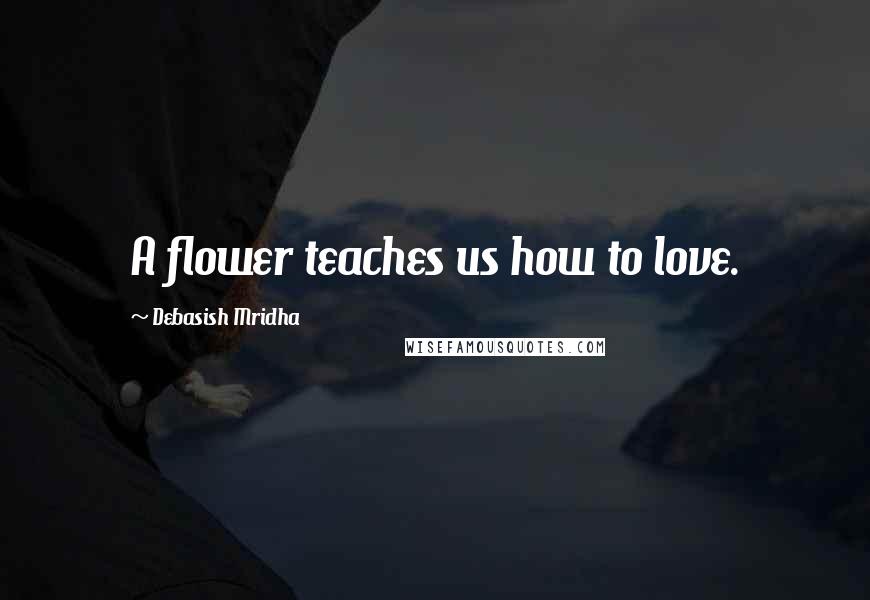 Debasish Mridha Quotes: A flower teaches us how to love.