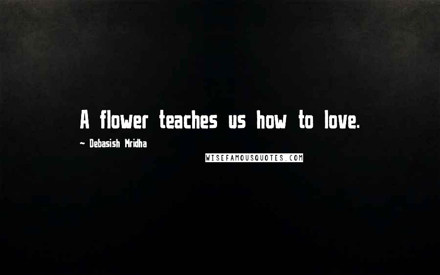 Debasish Mridha Quotes: A flower teaches us how to love.