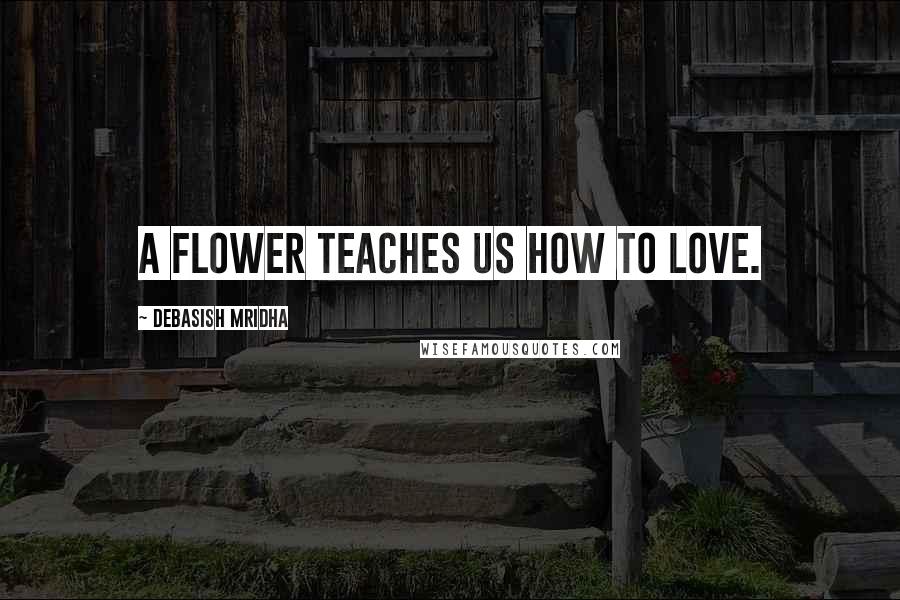 Debasish Mridha Quotes: A flower teaches us how to love.