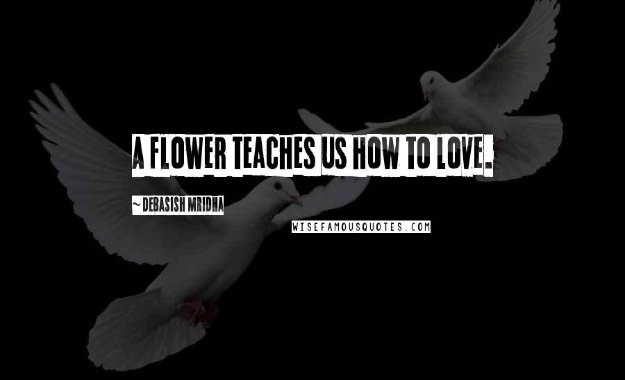 Debasish Mridha Quotes: A flower teaches us how to love.