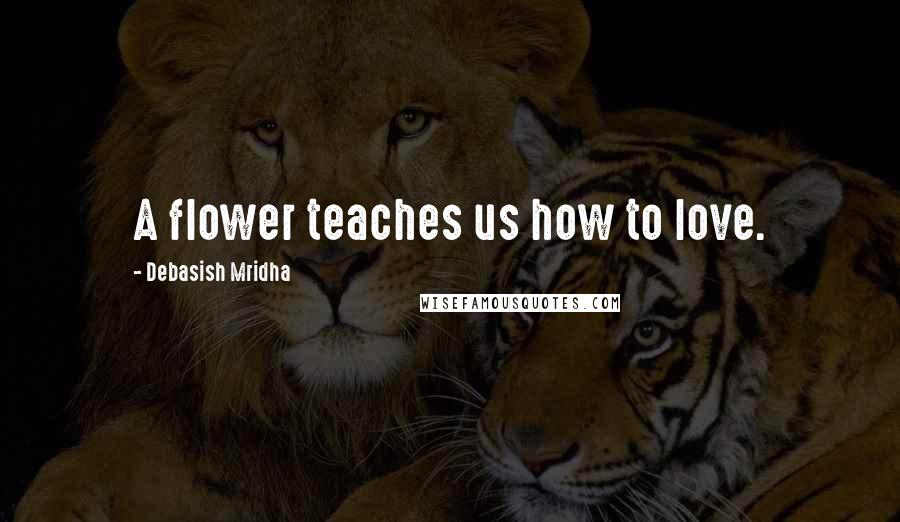 Debasish Mridha Quotes: A flower teaches us how to love.