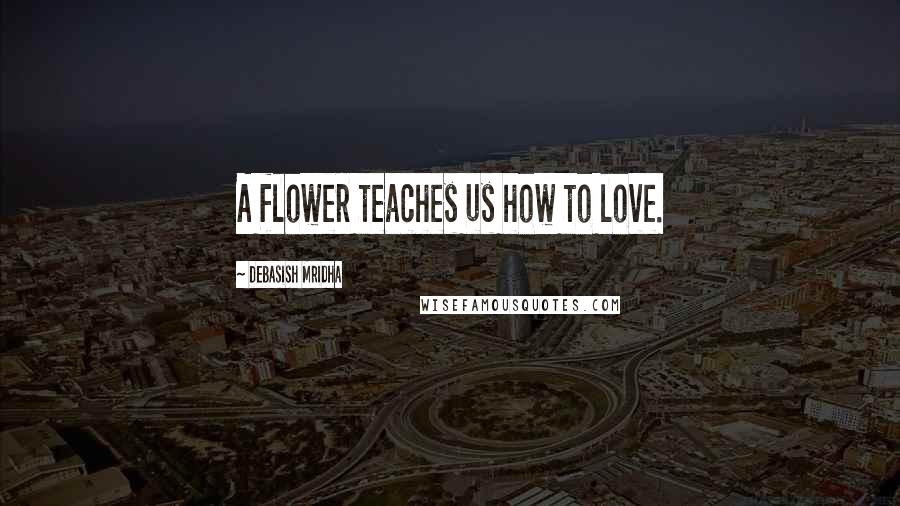 Debasish Mridha Quotes: A flower teaches us how to love.
