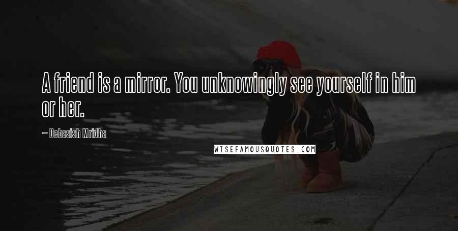 Debasish Mridha Quotes: A friend is a mirror. You unknowingly see yourself in him or her.