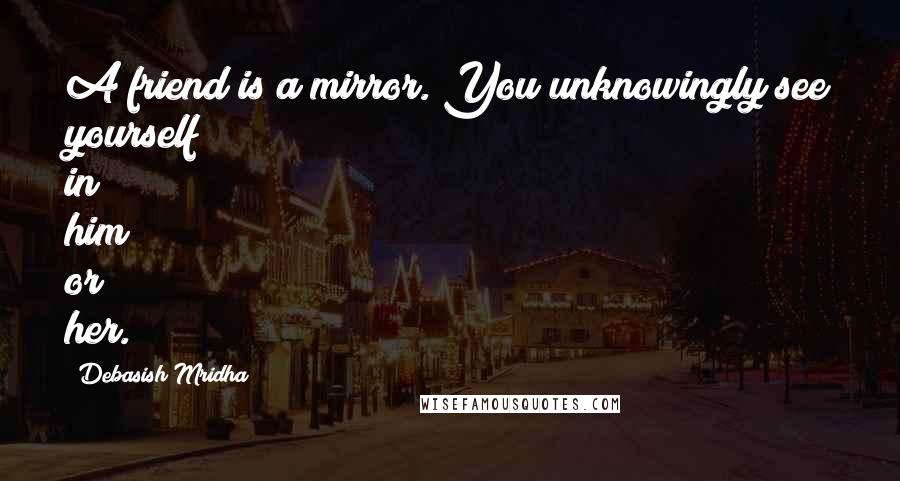 Debasish Mridha Quotes: A friend is a mirror. You unknowingly see yourself in him or her.