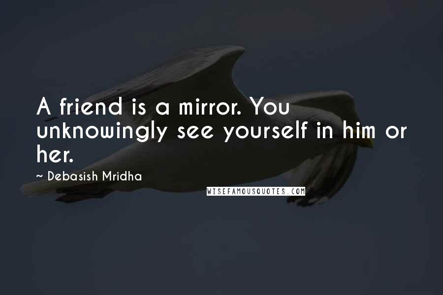 Debasish Mridha Quotes: A friend is a mirror. You unknowingly see yourself in him or her.