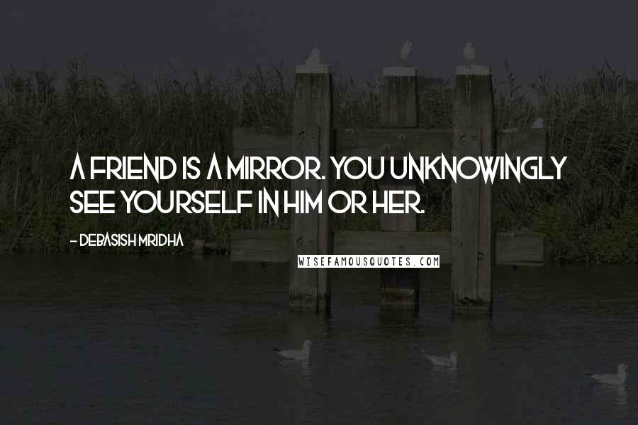 Debasish Mridha Quotes: A friend is a mirror. You unknowingly see yourself in him or her.