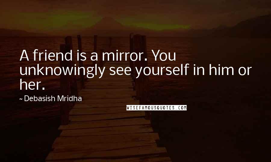 Debasish Mridha Quotes: A friend is a mirror. You unknowingly see yourself in him or her.