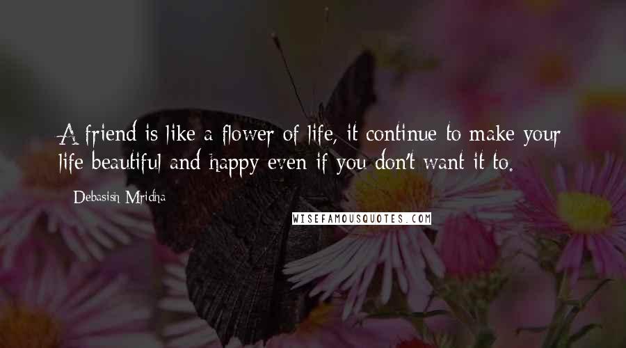 Debasish Mridha Quotes: A friend is like a flower of life, it continue to make your life beautiful and happy even if you don't want it to.