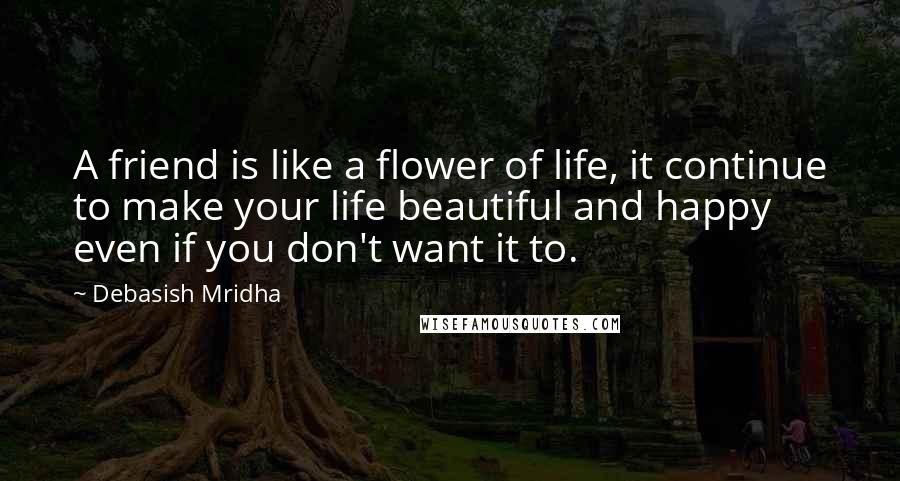 Debasish Mridha Quotes: A friend is like a flower of life, it continue to make your life beautiful and happy even if you don't want it to.