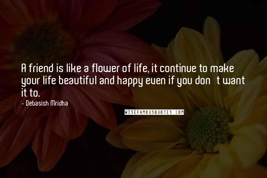 Debasish Mridha Quotes: A friend is like a flower of life, it continue to make your life beautiful and happy even if you don't want it to.