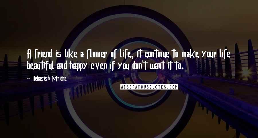 Debasish Mridha Quotes: A friend is like a flower of life, it continue to make your life beautiful and happy even if you don't want it to.