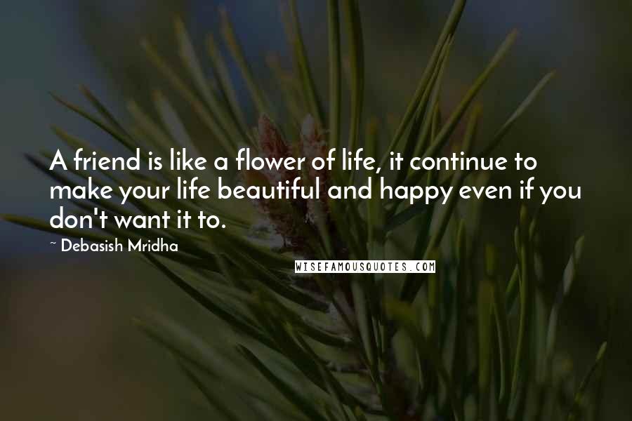 Debasish Mridha Quotes: A friend is like a flower of life, it continue to make your life beautiful and happy even if you don't want it to.