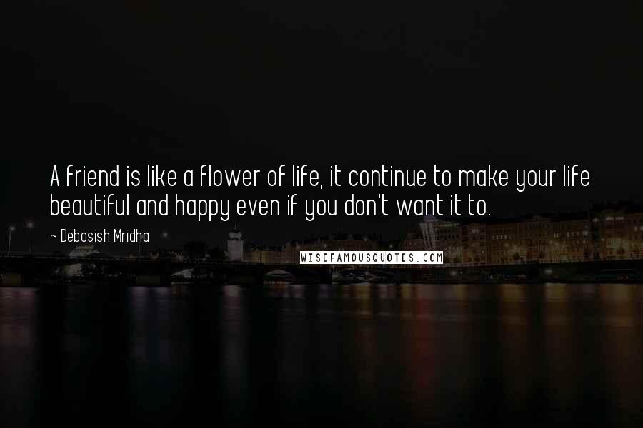 Debasish Mridha Quotes: A friend is like a flower of life, it continue to make your life beautiful and happy even if you don't want it to.