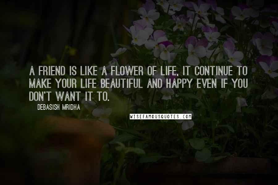 Debasish Mridha Quotes: A friend is like a flower of life, it continue to make your life beautiful and happy even if you don't want it to.