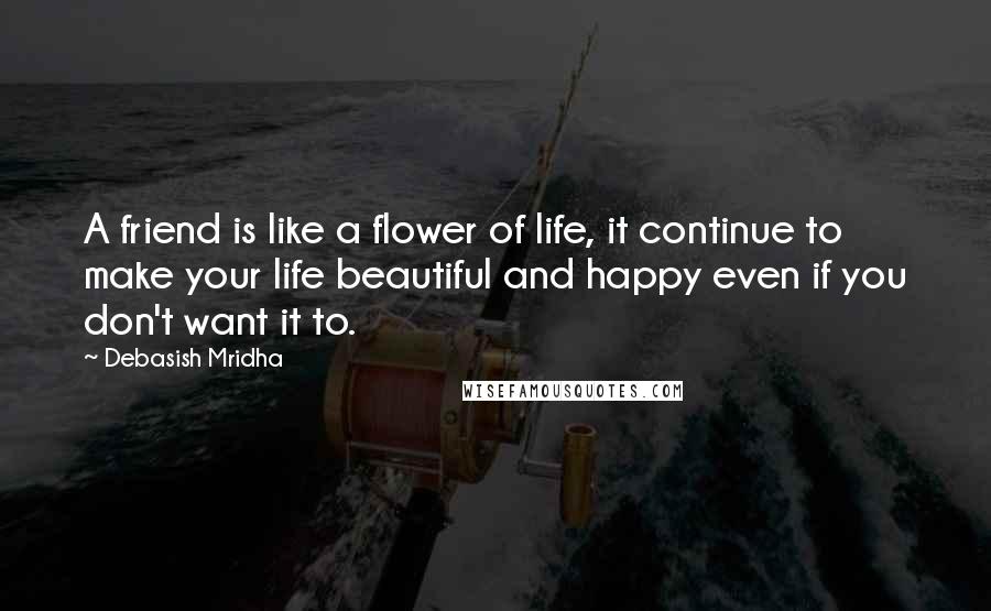 Debasish Mridha Quotes: A friend is like a flower of life, it continue to make your life beautiful and happy even if you don't want it to.