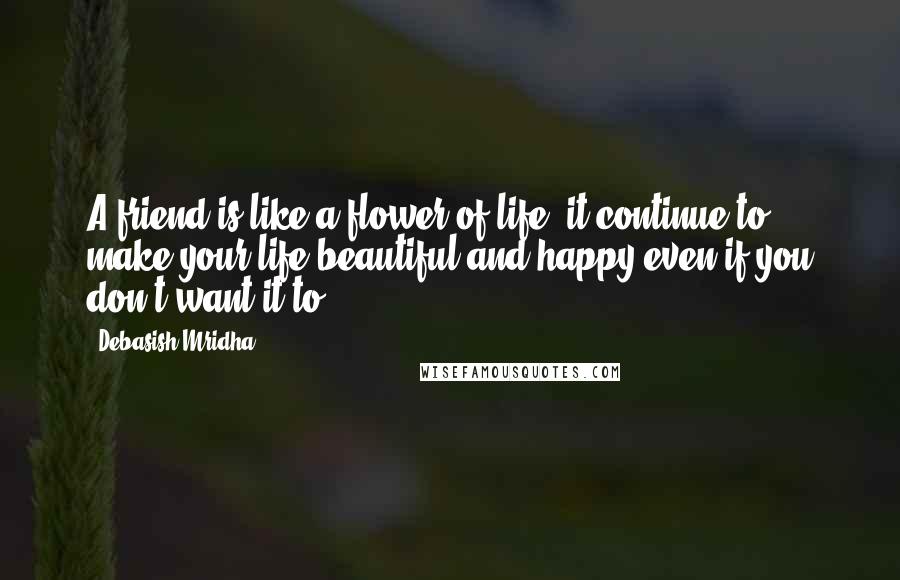Debasish Mridha Quotes: A friend is like a flower of life, it continue to make your life beautiful and happy even if you don't want it to.