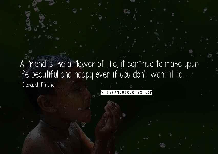 Debasish Mridha Quotes: A friend is like a flower of life, it continue to make your life beautiful and happy even if you don't want it to.