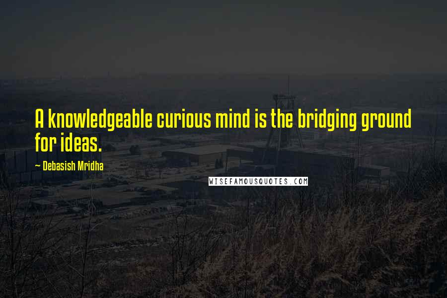 Debasish Mridha Quotes: A knowledgeable curious mind is the bridging ground for ideas.