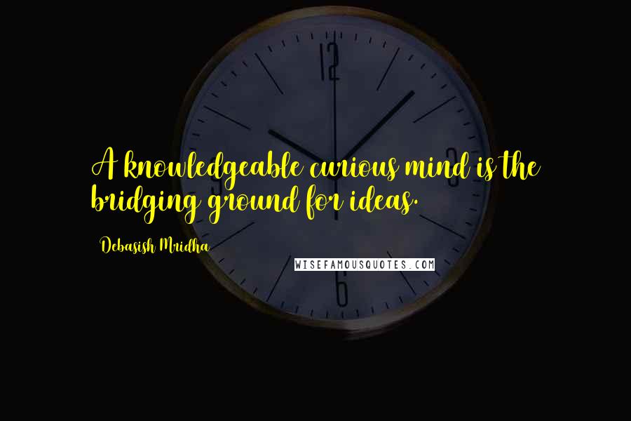 Debasish Mridha Quotes: A knowledgeable curious mind is the bridging ground for ideas.