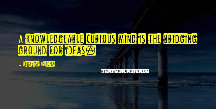 Debasish Mridha Quotes: A knowledgeable curious mind is the bridging ground for ideas.