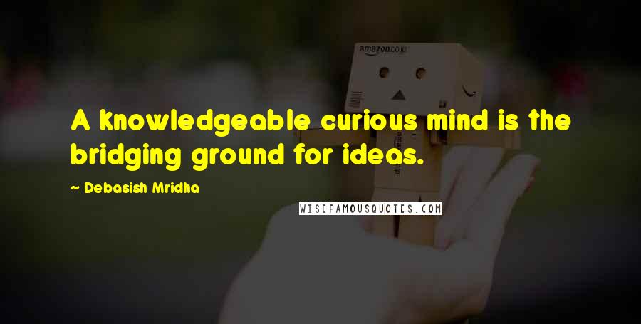 Debasish Mridha Quotes: A knowledgeable curious mind is the bridging ground for ideas.