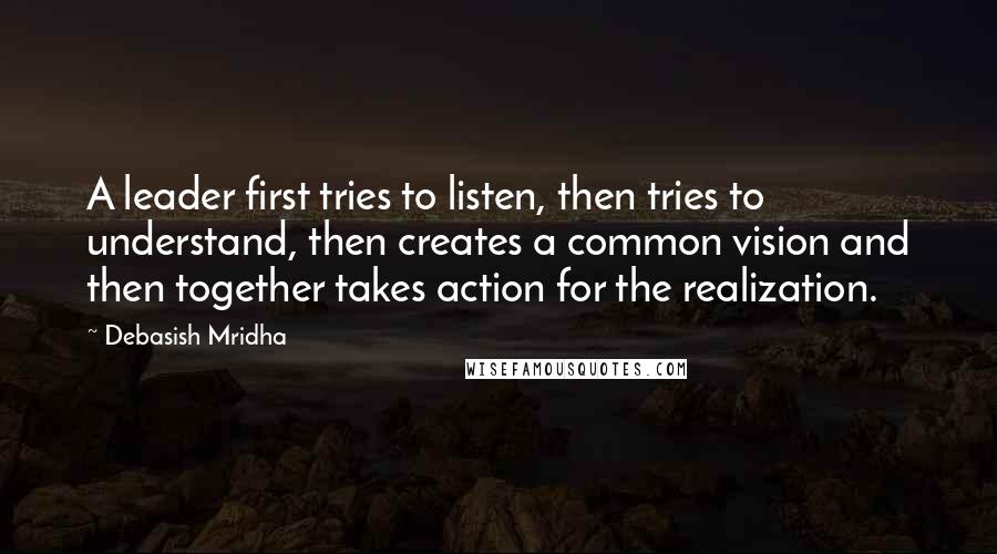 Debasish Mridha Quotes: A leader first tries to listen, then tries to understand, then creates a common vision and then together takes action for the realization.