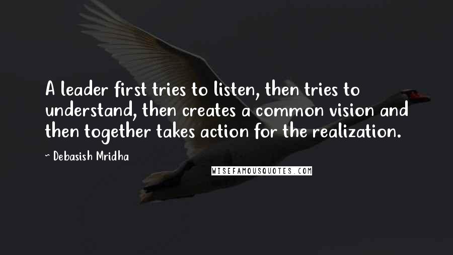 Debasish Mridha Quotes: A leader first tries to listen, then tries to understand, then creates a common vision and then together takes action for the realization.