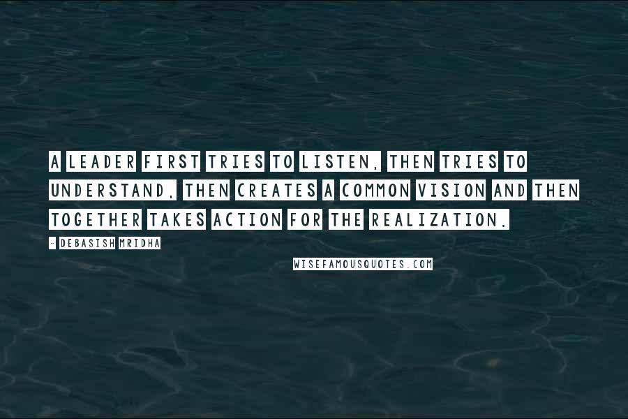 Debasish Mridha Quotes: A leader first tries to listen, then tries to understand, then creates a common vision and then together takes action for the realization.