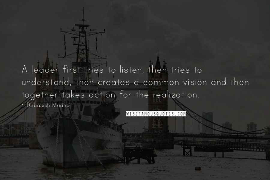 Debasish Mridha Quotes: A leader first tries to listen, then tries to understand, then creates a common vision and then together takes action for the realization.