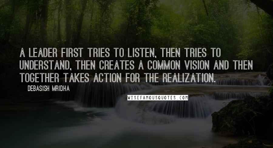 Debasish Mridha Quotes: A leader first tries to listen, then tries to understand, then creates a common vision and then together takes action for the realization.