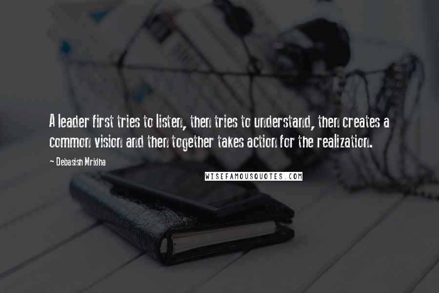 Debasish Mridha Quotes: A leader first tries to listen, then tries to understand, then creates a common vision and then together takes action for the realization.