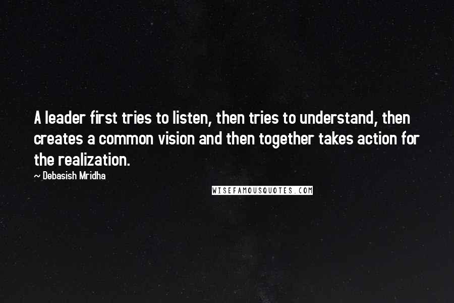 Debasish Mridha Quotes: A leader first tries to listen, then tries to understand, then creates a common vision and then together takes action for the realization.