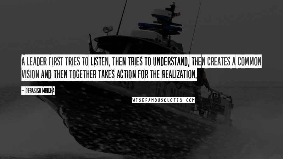 Debasish Mridha Quotes: A leader first tries to listen, then tries to understand, then creates a common vision and then together takes action for the realization.