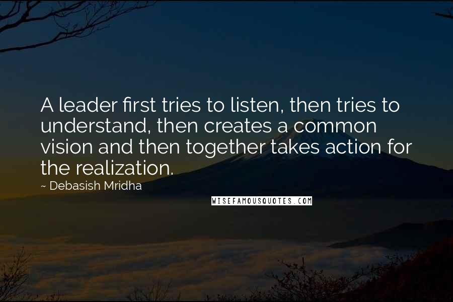 Debasish Mridha Quotes: A leader first tries to listen, then tries to understand, then creates a common vision and then together takes action for the realization.