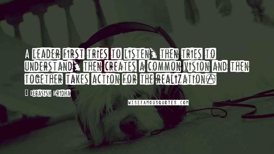 Debasish Mridha Quotes: A leader first tries to listen, then tries to understand, then creates a common vision and then together takes action for the realization.