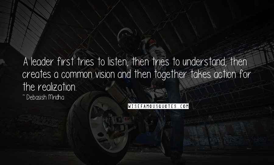 Debasish Mridha Quotes: A leader first tries to listen, then tries to understand, then creates a common vision and then together takes action for the realization.