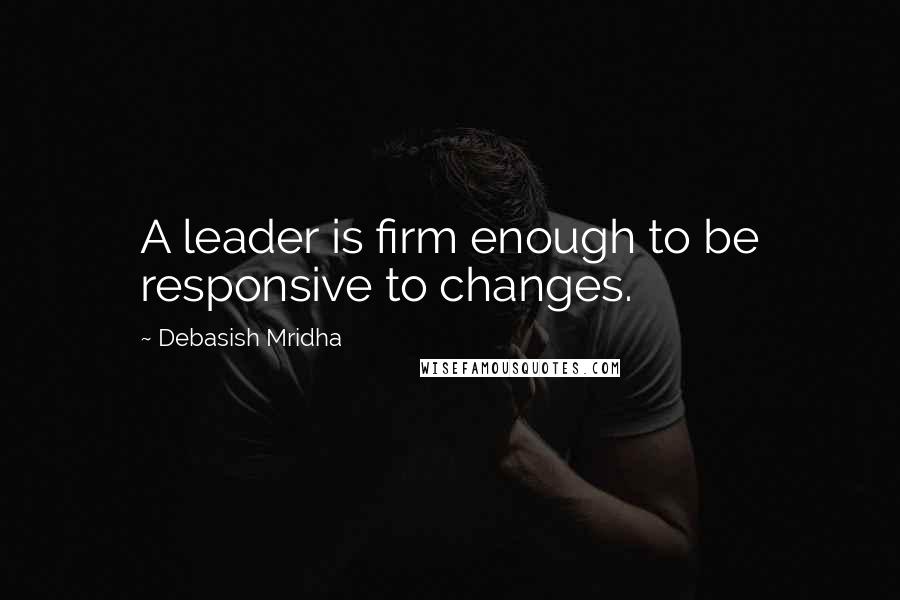 Debasish Mridha Quotes: A leader is firm enough to be responsive to changes.