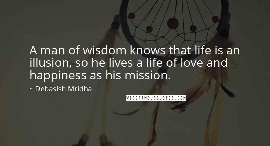 Debasish Mridha Quotes: A man of wisdom knows that life is an illusion, so he lives a life of love and happiness as his mission.