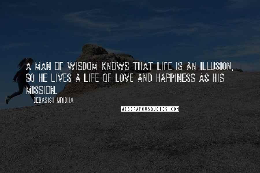 Debasish Mridha Quotes: A man of wisdom knows that life is an illusion, so he lives a life of love and happiness as his mission.