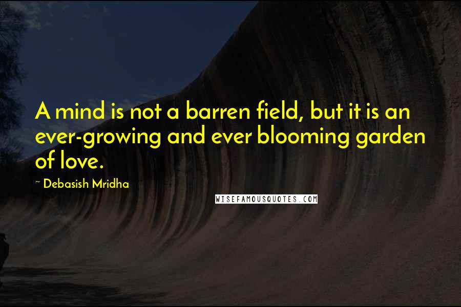 Debasish Mridha Quotes: A mind is not a barren field, but it is an ever-growing and ever blooming garden of love.