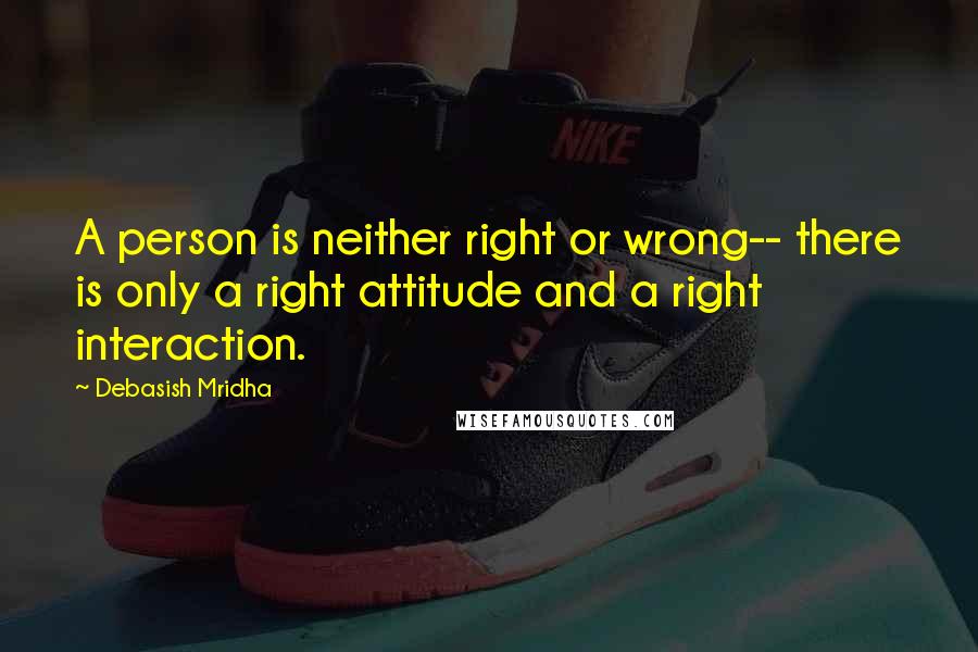 Debasish Mridha Quotes: A person is neither right or wrong-- there is only a right attitude and a right interaction.