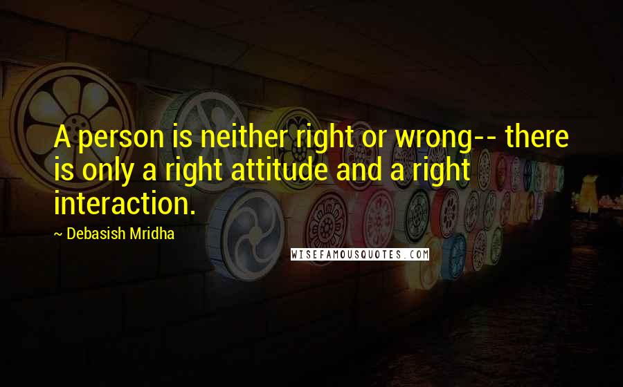 Debasish Mridha Quotes: A person is neither right or wrong-- there is only a right attitude and a right interaction.