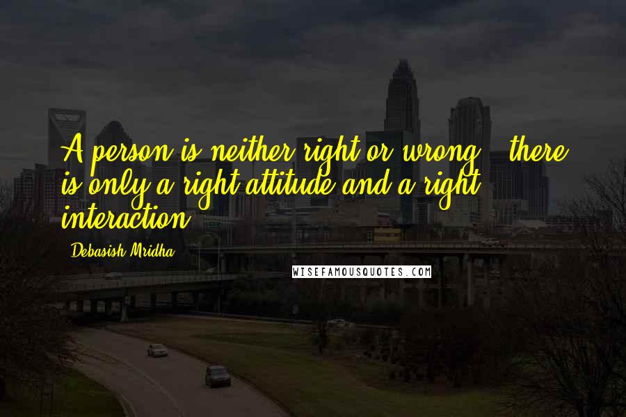 Debasish Mridha Quotes: A person is neither right or wrong-- there is only a right attitude and a right interaction.